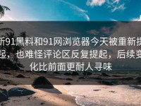 新91黑料和91网浏览器今天被重新提起，也难怪评论区反复提起，后续变化比前面更耐人寻味