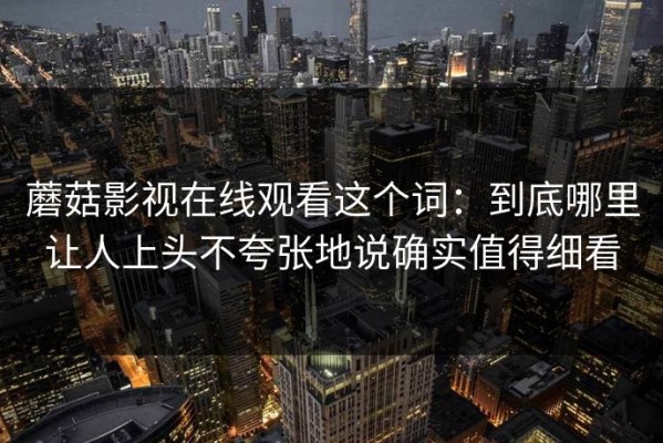 蘑菇影视在线观看这个词：到底哪里让人上头不夸张地说确实值得细看