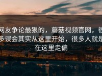 网友争论最狠的，蘑菇视频官网，很多误会其实从这里开始，很多人就是在这里走偏