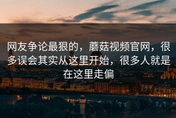 网友争论最狠的，蘑菇视频官网，很多误会其实从这里开始，很多人就是在这里走偏