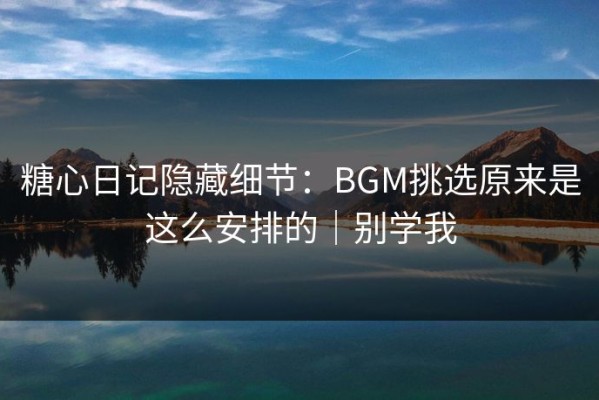 糖心日记隐藏细节：BGM挑选原来是这么安排的｜别学我