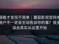 细看才发现不简单｜蘑菇影视官网老用户不一定会主动告诉你的事？很多误会其实从这里开始