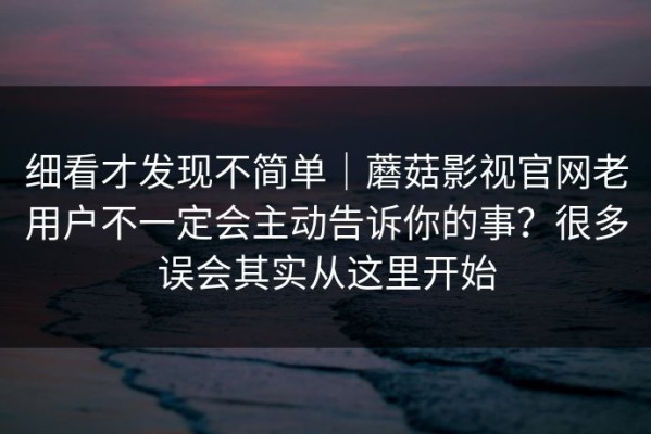 细看才发现不简单｜蘑菇影视官网老用户不一定会主动告诉你的事？很多误会其实从这里开始