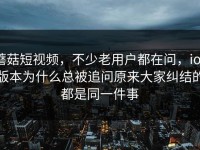 蘑菇短视频，不少老用户都在问，ios版本为什么总被追问原来大家纠结的都是同一件事