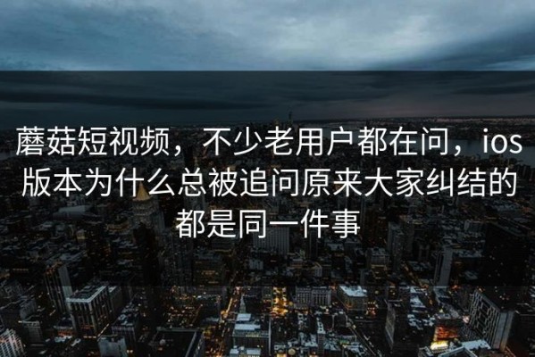 蘑菇短视频，不少老用户都在问，ios版本为什么总被追问原来大家纠结的都是同一件事