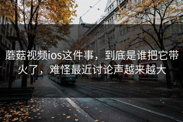 蘑菇视频ios这件事，到底是谁把它带火了，难怪最近讨论声越来越大