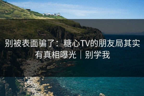 别被表面骗了：糖心TV的朋友局其实有真相曝光｜别学我