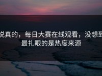 说真的，每日大赛在线观看，没想到最扎眼的是热度来源