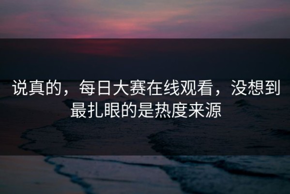 说真的，每日大赛在线观看，没想到最扎眼的是热度来源