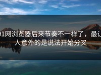 91网浏览器后来节奏不一样了，最让人意外的是说法开始分叉