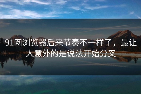91网浏览器后来节奏不一样了，最让人意外的是说法开始分叉