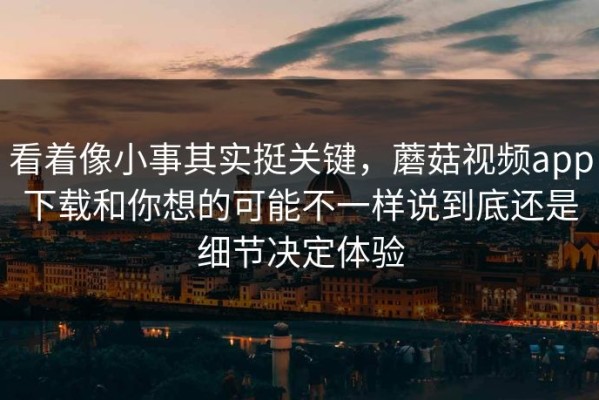 看着像小事其实挺关键，蘑菇视频app下载和你想的可能不一样说到底还是细节决定体验