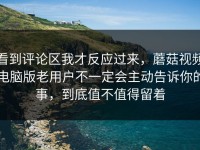 看到评论区我才反应过来，蘑菇视频电脑版老用户不一定会主动告诉你的事，到底值不值得留着