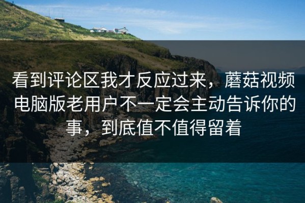 看到评论区我才反应过来，蘑菇视频电脑版老用户不一定会主动告诉你的事，到底值不值得留着