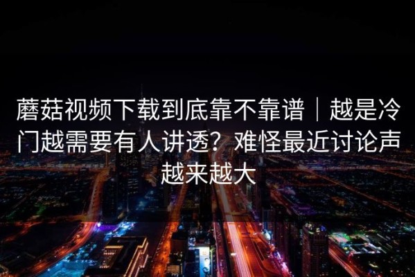 蘑菇视频下载到底靠不靠谱｜越是冷门越需要有人讲透？难怪最近讨论声越来越大