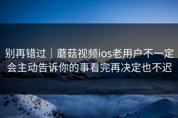 别再错过｜蘑菇视频ios老用户不一定会主动告诉你的事看完再决定也不迟