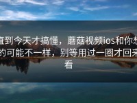 直到今天才搞懂，蘑菇视频ios和你想的可能不一样，别等用过一圈才回来看