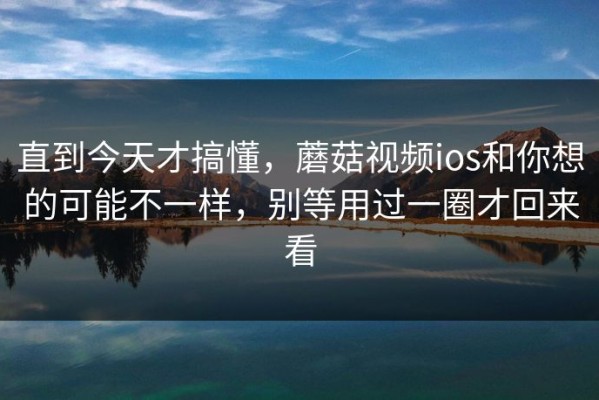 直到今天才搞懂，蘑菇视频ios和你想的可能不一样，别等用过一圈才回来看