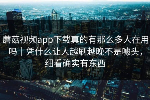 蘑菇视频app下载真的有那么多人在用吗｜凭什么让人越刷越晚不是噱头，细看确实有东西