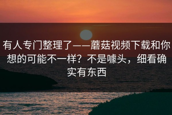 有人专门整理了——蘑菇视频下载和你想的可能不一样？不是噱头，细看确实有东西