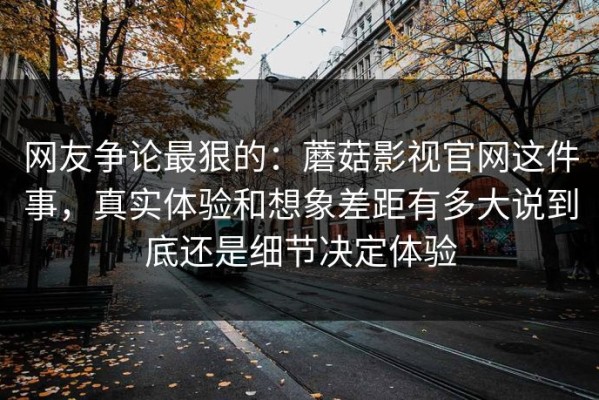 网友争论最狠的：蘑菇影视官网这件事，真实体验和想象差距有多大说到底还是细节决定体验