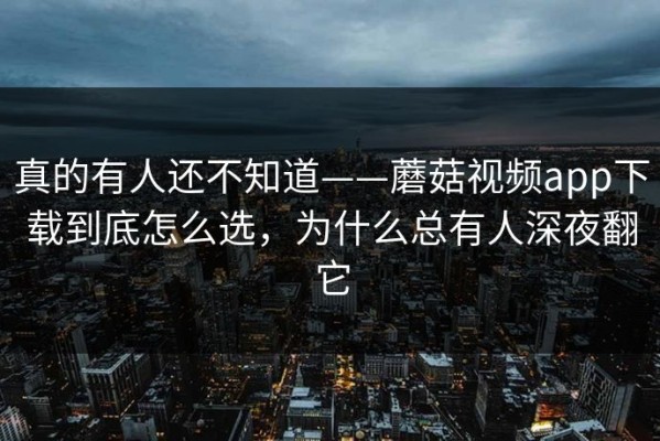 真的有人还不知道——蘑菇视频app下载到底怎么选，为什么总有人深夜翻它