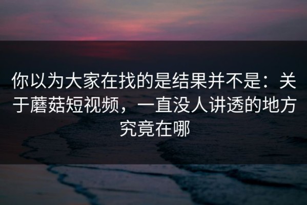 你以为大家在找的是结果并不是：关于蘑菇短视频，一直没人讲透的地方究竟在哪