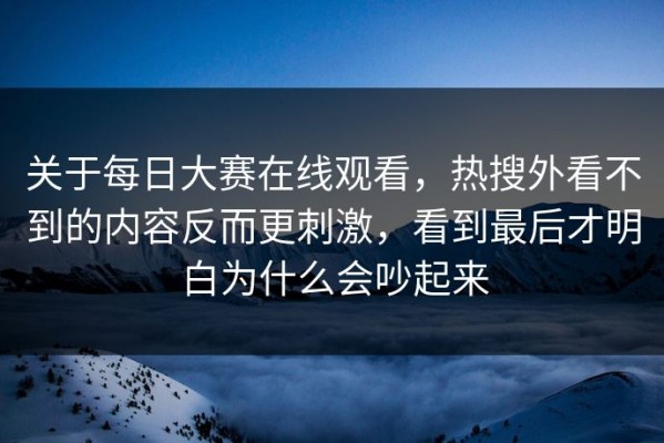 关于每日大赛在线观看，热搜外看不到的内容反而更刺激，看到最后才明白为什么会吵起来