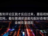 看到评论区我才反应过来，蘑菇视频官网，看似普通却总能勾起好奇难怪会被反复提起