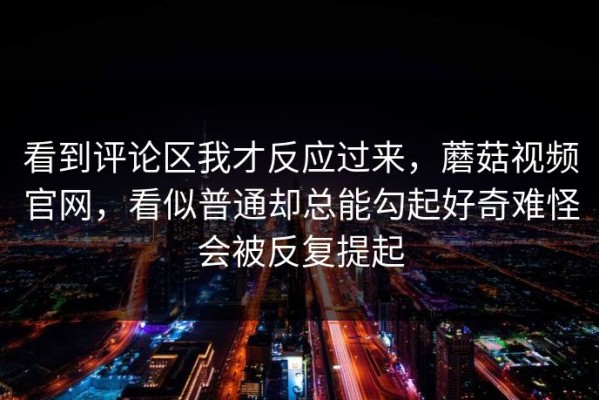 看到评论区我才反应过来，蘑菇视频官网，看似普通却总能勾起好奇难怪会被反复提起