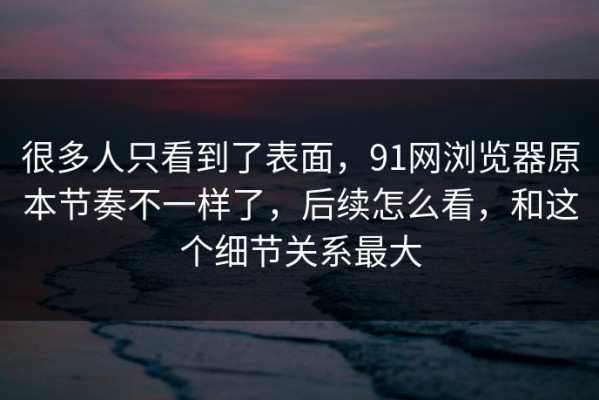 很多人只看到了表面，91网浏览器原本节奏不一样了，后续怎么看，和这个细节关系最大