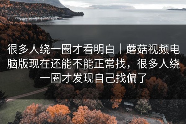很多人绕一圈才看明白｜蘑菇视频电脑版现在还能不能正常找，很多人绕一圈才发现自己找偏了
