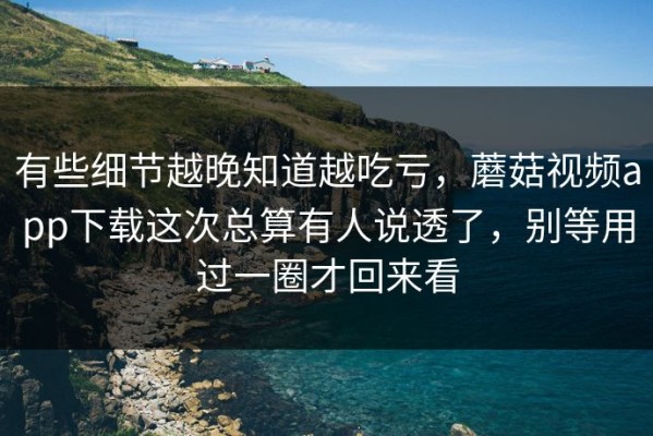 有些细节越晚知道越吃亏，蘑菇视频app下载这次总算有人说透了，别等用过一圈才回来看