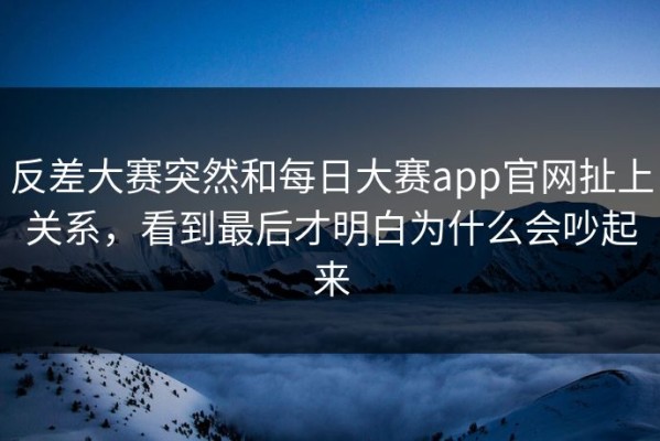 反差大赛突然和每日大赛app官网扯上关系，看到最后才明白为什么会吵起来