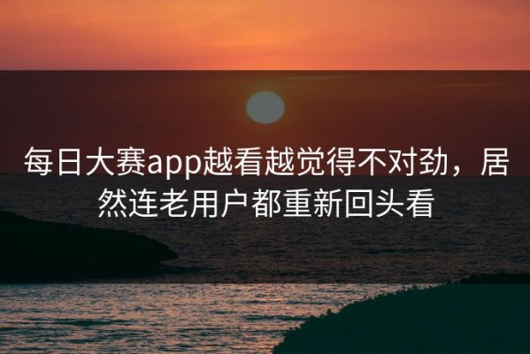 每日大赛app越看越觉得不对劲，居然连老用户都重新回头看