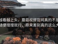 越看越上头，蘑菇视频官网真的不是随便搜搜就行，原来差别真的这么大