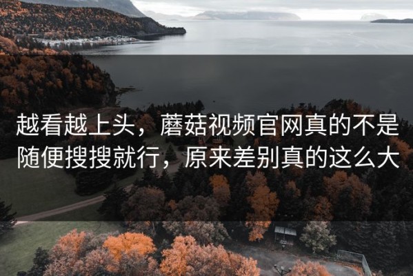 越看越上头，蘑菇视频官网真的不是随便搜搜就行，原来差别真的这么大