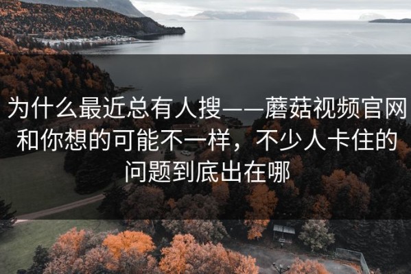 为什么最近总有人搜——蘑菇视频官网和你想的可能不一样，不少人卡住的问题到底出在哪