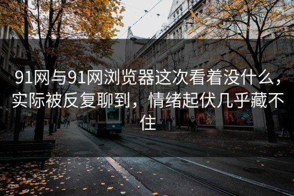 91网与91网浏览器这次看着没什么，实际被反复聊到，情绪起伏几乎藏不住