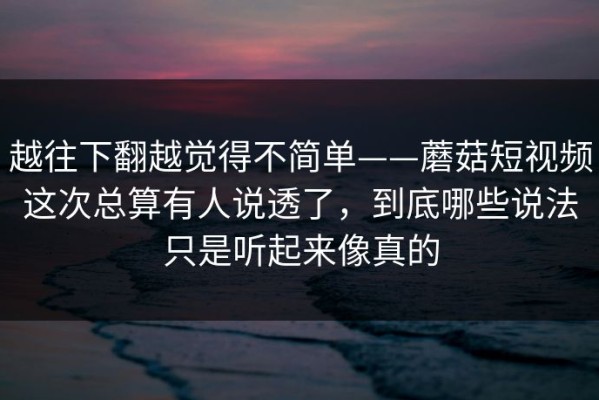 越往下翻越觉得不简单——蘑菇短视频这次总算有人说透了，到底哪些说法只是听起来像真的