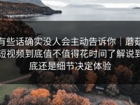 有些话确实没人会主动告诉你｜蘑菇短视频到底值不值得花时间了解说到底还是细节决定体验