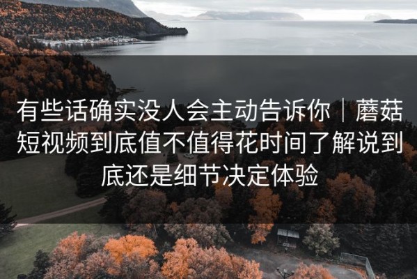 有些话确实没人会主动告诉你｜蘑菇短视频到底值不值得花时间了解说到底还是细节决定体验
