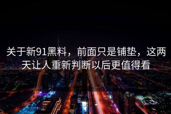 关于新91黑料，前面只是铺垫，这两天让人重新判断以后更值得看