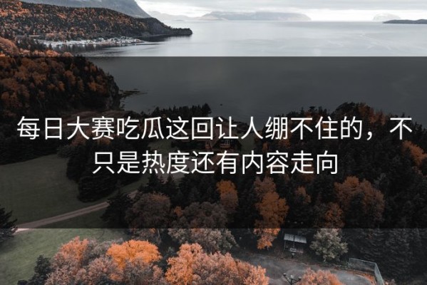 每日大赛吃瓜这回让人绷不住的，不只是热度还有内容走向