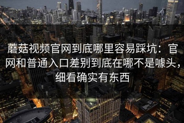 蘑菇视频官网到底哪里容易踩坑：官网和普通入口差别到底在哪不是噱头，细看确实有东西