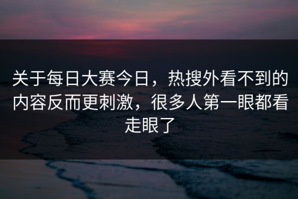 关于每日大赛今日，热搜外看不到的内容反而更刺激，很多人第一眼都看走眼了