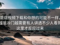 蘑菇视频下载和你想的可能不一样，越是冷门越需要有人讲透不少人看到这里才反应过来