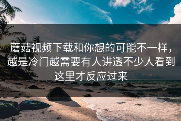 蘑菇视频下载和你想的可能不一样，越是冷门越需要有人讲透不少人看到这里才反应过来