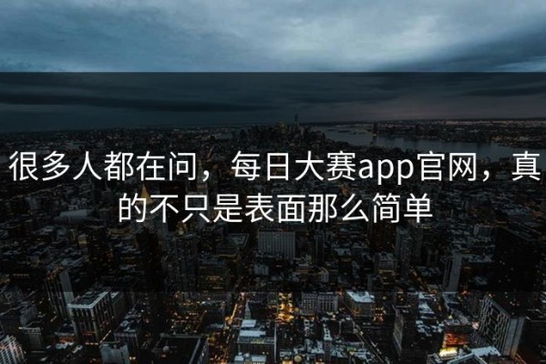 很多人都在问，每日大赛app官网，真的不只是表面那么简单