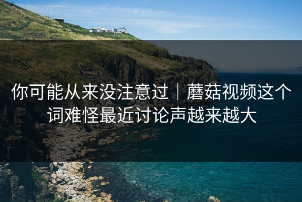 你可能从来没注意过｜蘑菇视频这个词难怪最近讨论声越来越大